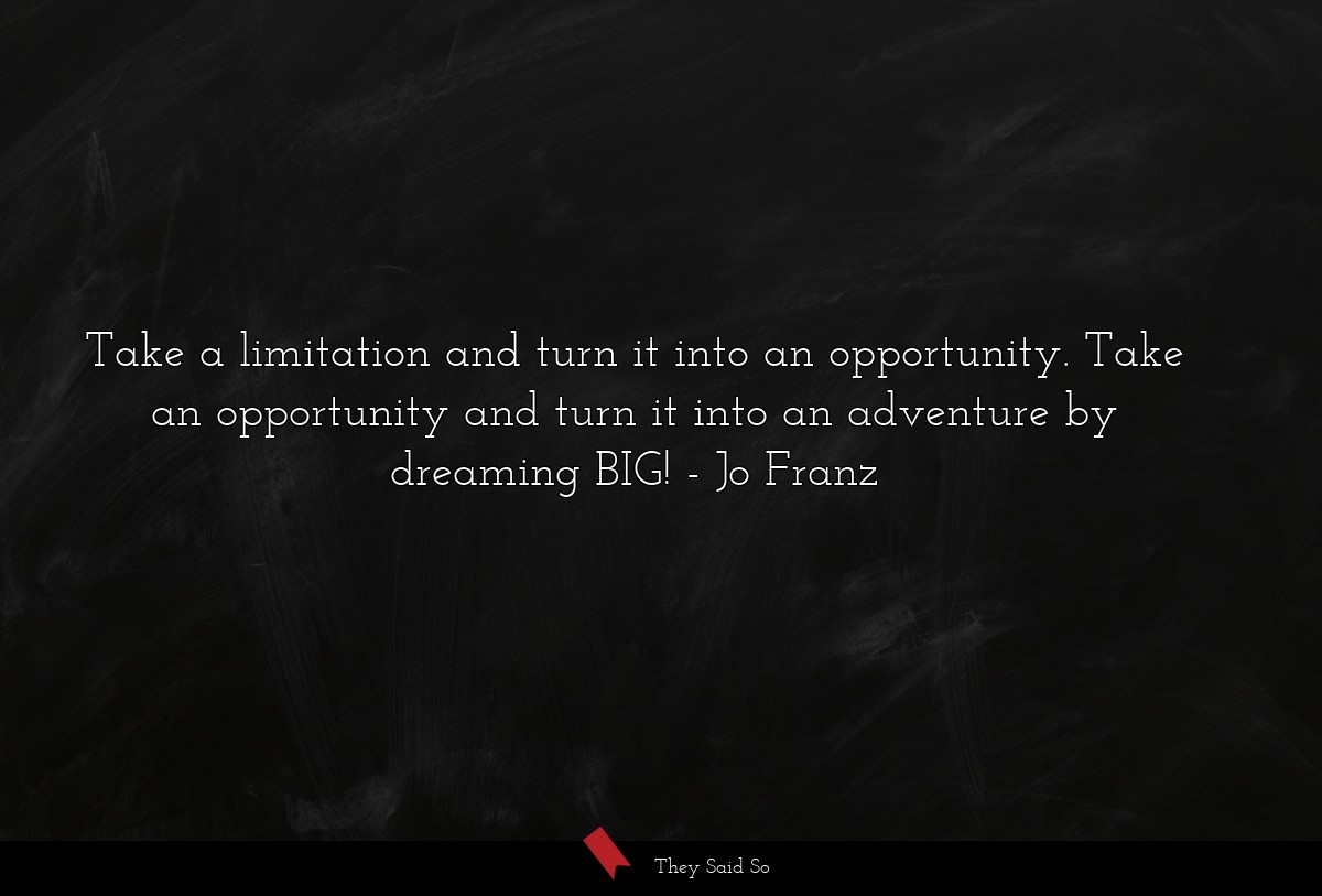 Take a limitation and turn it into an opportunity. Take an opportunity and turn it into an adventure by dreaming BIG!