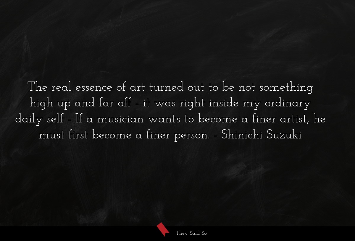 The real essence of art turned out to be not something high up and far off - it was right inside my ordinary daily self - If a musician wants to become a finer artist, he must first become a finer person.