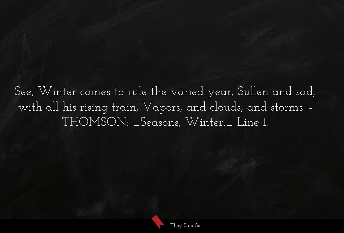 See, Winter comes to rule the varied year, Sullen and sad, with all his rising train, Vapors, and clouds, and storms.