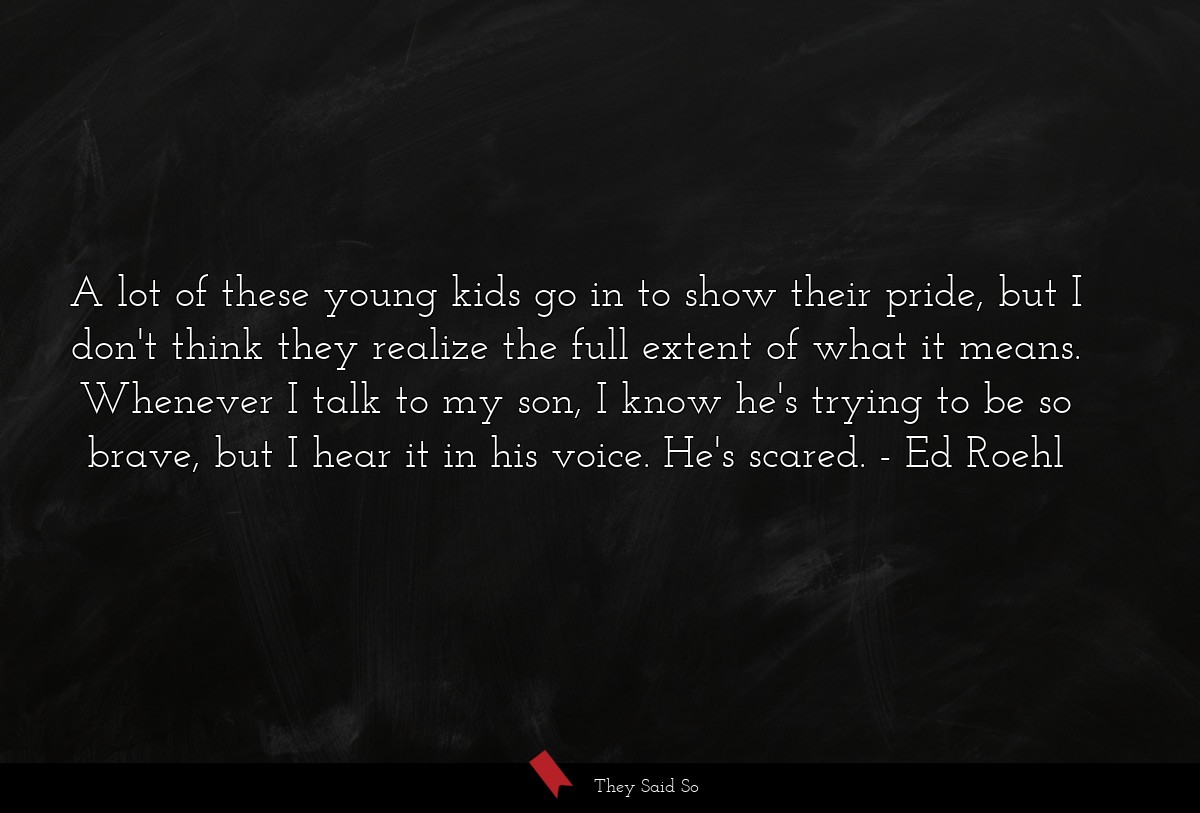 A lot of these young kids go in to show their pride, but I don't think they realize the full extent of what it means. Whenever I talk to my son, I know he's trying to be so brave, but I hear it in his voice. He's scared.