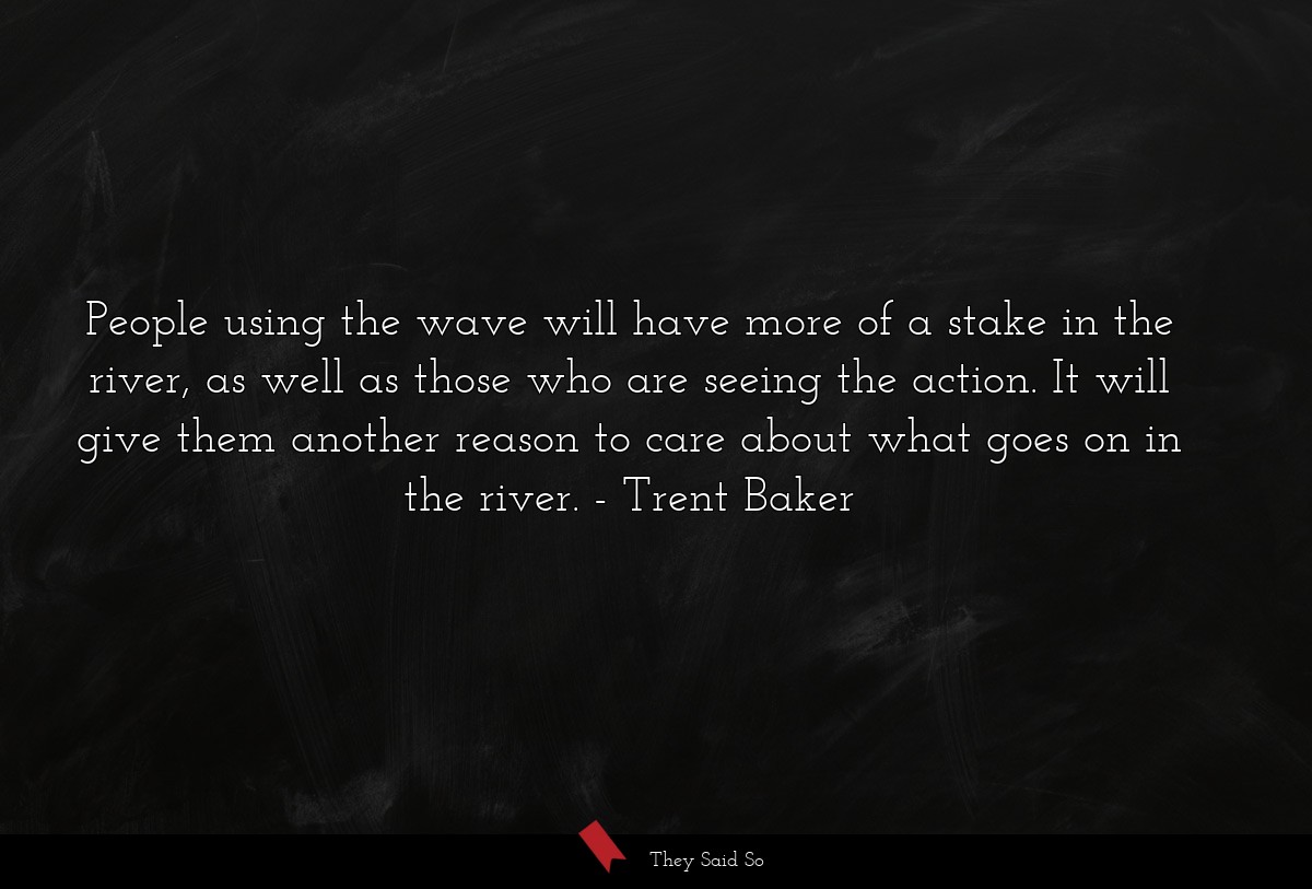 People using the wave will have more of a stake in the river, as well as those who are seeing the action. It will give them another reason to care about what goes on in the river.