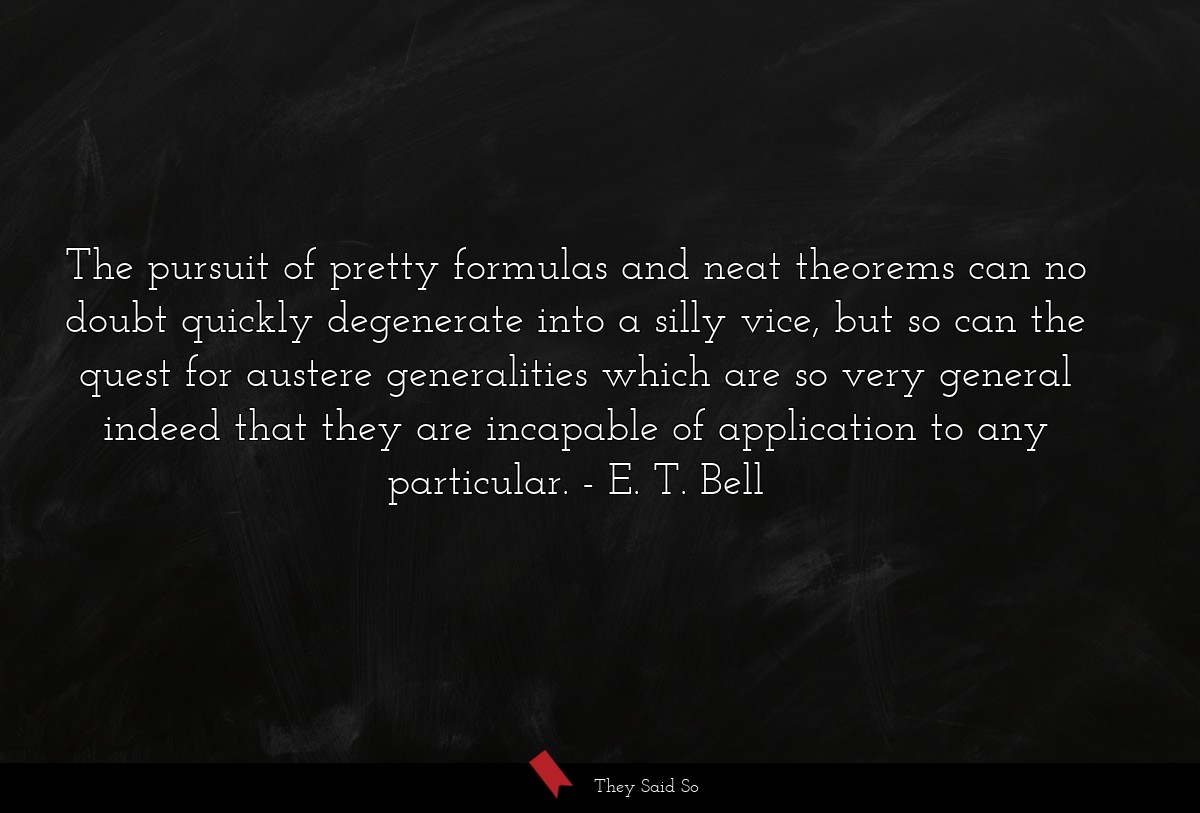 The pursuit of pretty formulas and neat theorems can no doubt quickly degenerate into a silly vice, but so can the quest for austere generalities which are so very general indeed that they are incapable of application to any particular.