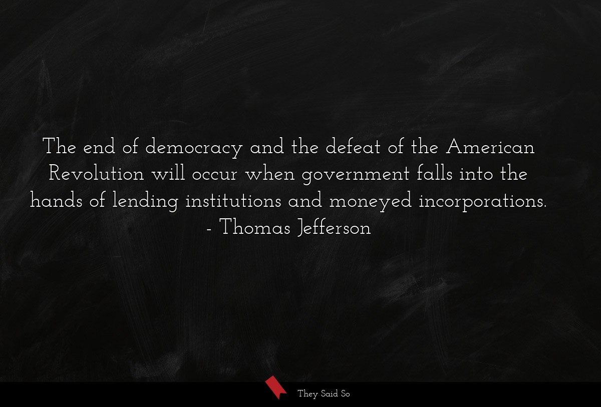The end of democracy and the defeat of the American Revolution will occur when government falls into the hands of lending institutions and moneyed incorporations.