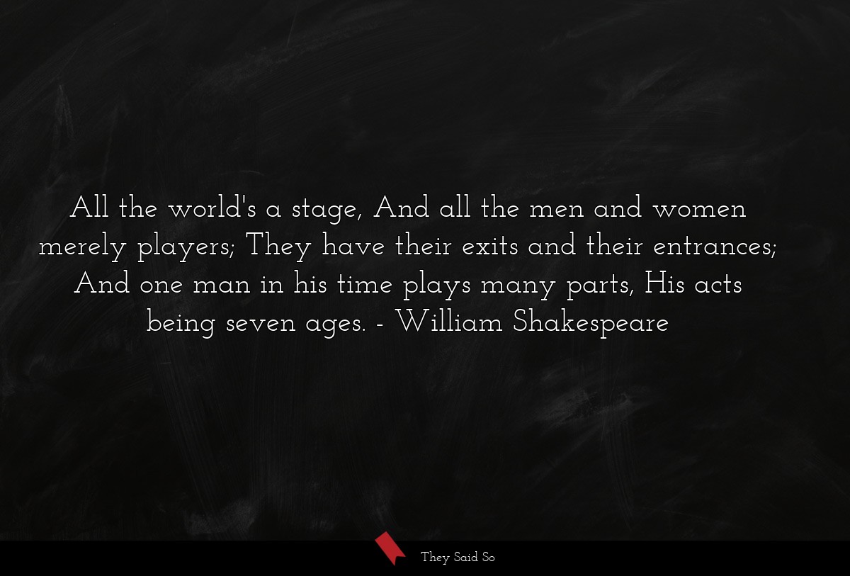 All the world's a stage, And all the men and women merely players; They have their exits and their entrances; And one man in his time plays many parts, His acts being seven ages.