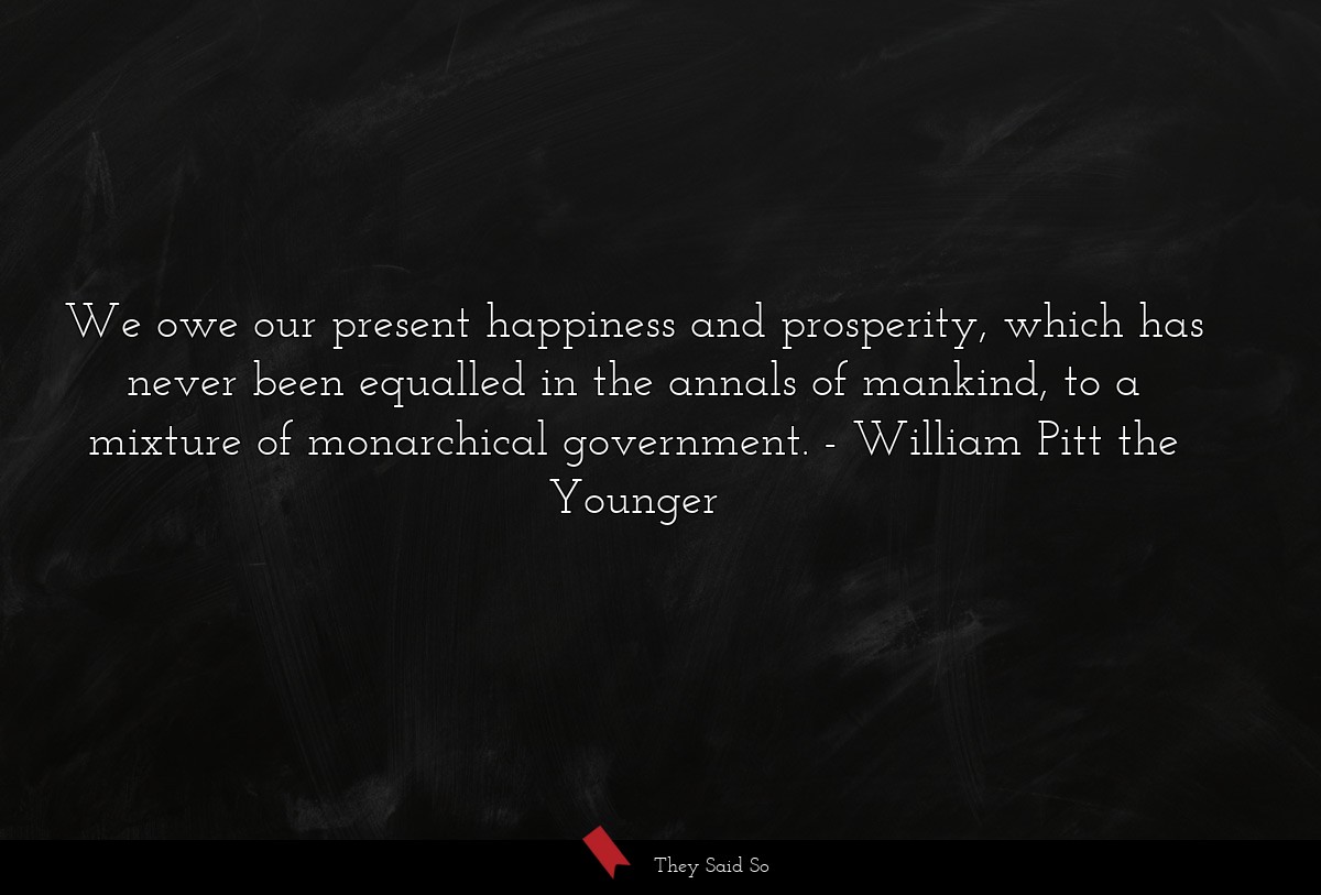 We owe our present happiness and prosperity, which has never been equalled in the annals of mankind, to a mixture of monarchical government.