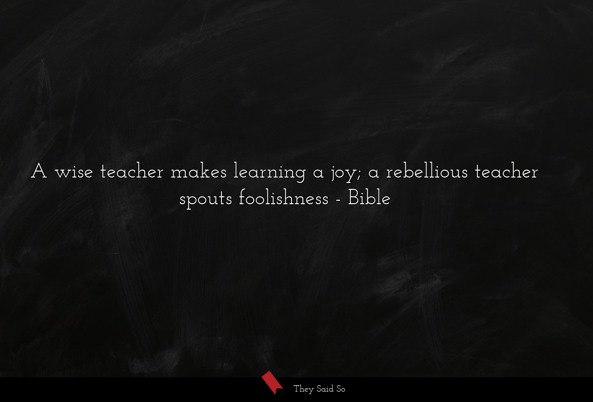 A wise teacher makes learning a joy; a rebellious teacher spouts foolishness