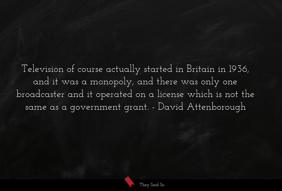 Television of course actually started in Britain in 1936, and it was a monopoly, and there was only one broadcaster and it operated on a license which is not the same as a government grant.