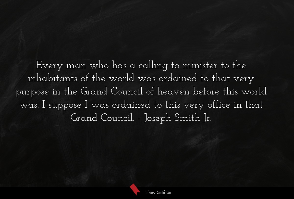 Every man who has a calling to minister to the inhabitants of the world was ordained to that very purpose in the Grand Council of heaven before this world was. I suppose I was ordained to this very office in that Grand Council.