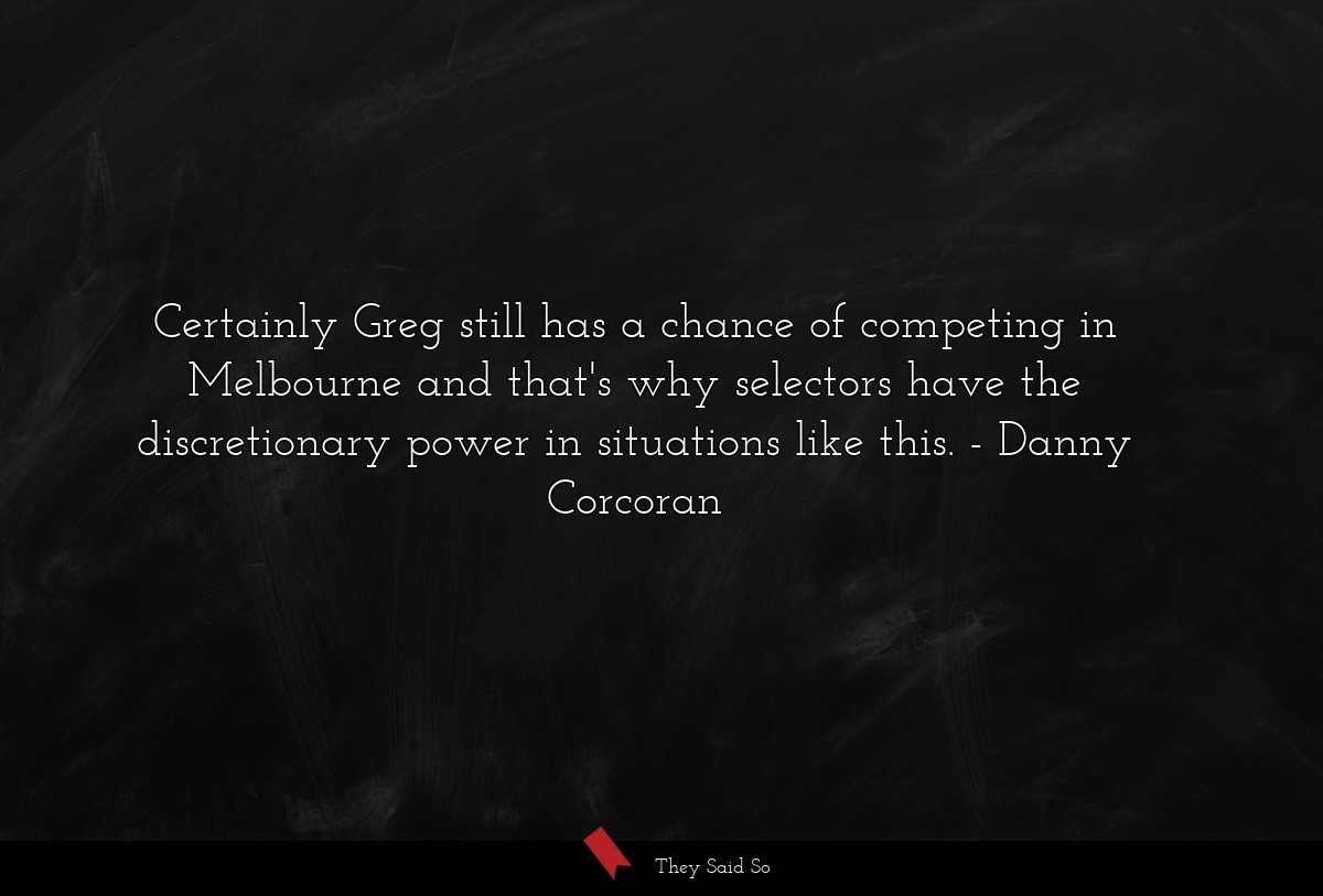 Certainly Greg still has a chance of competing in Melbourne and that's why selectors have the discretionary power in situations like this.