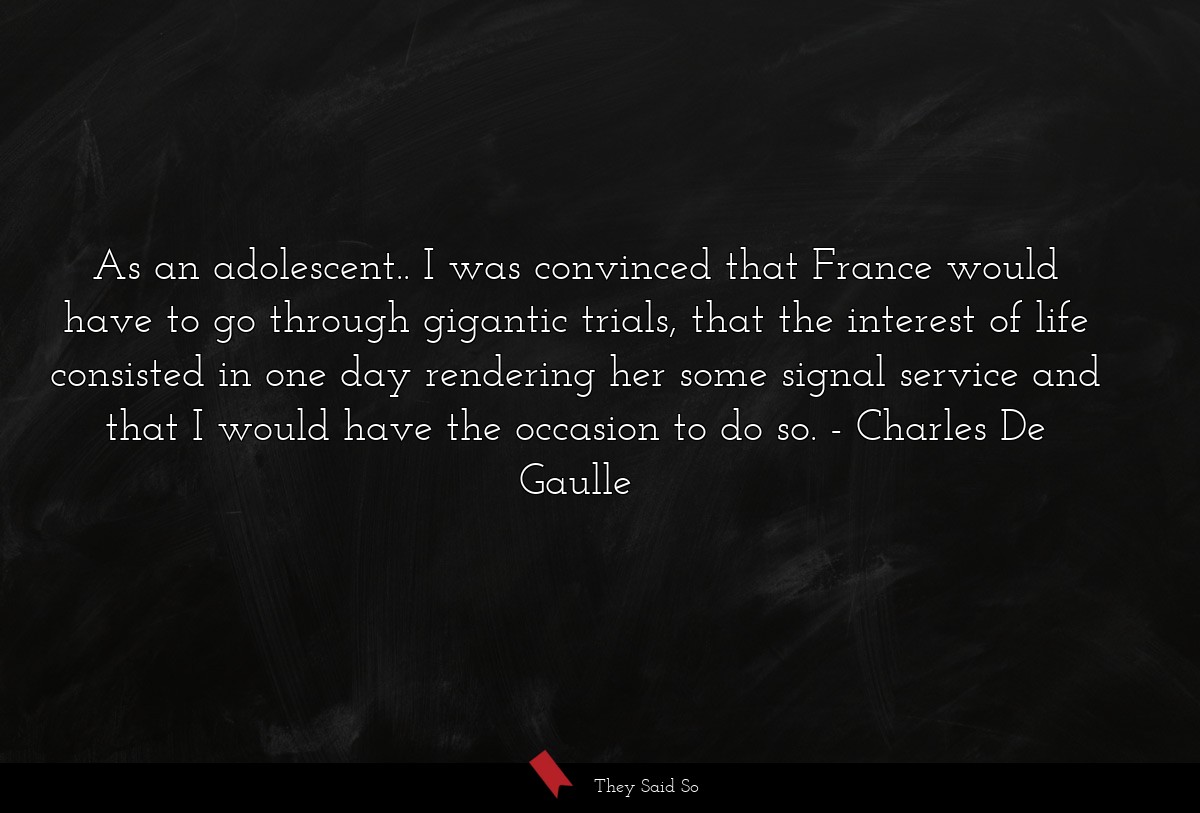 As an adolescent.. I was convinced that France would have to go through gigantic trials, that the interest of life consisted in one day rendering her some signal service and that I would have the occasion to do so.