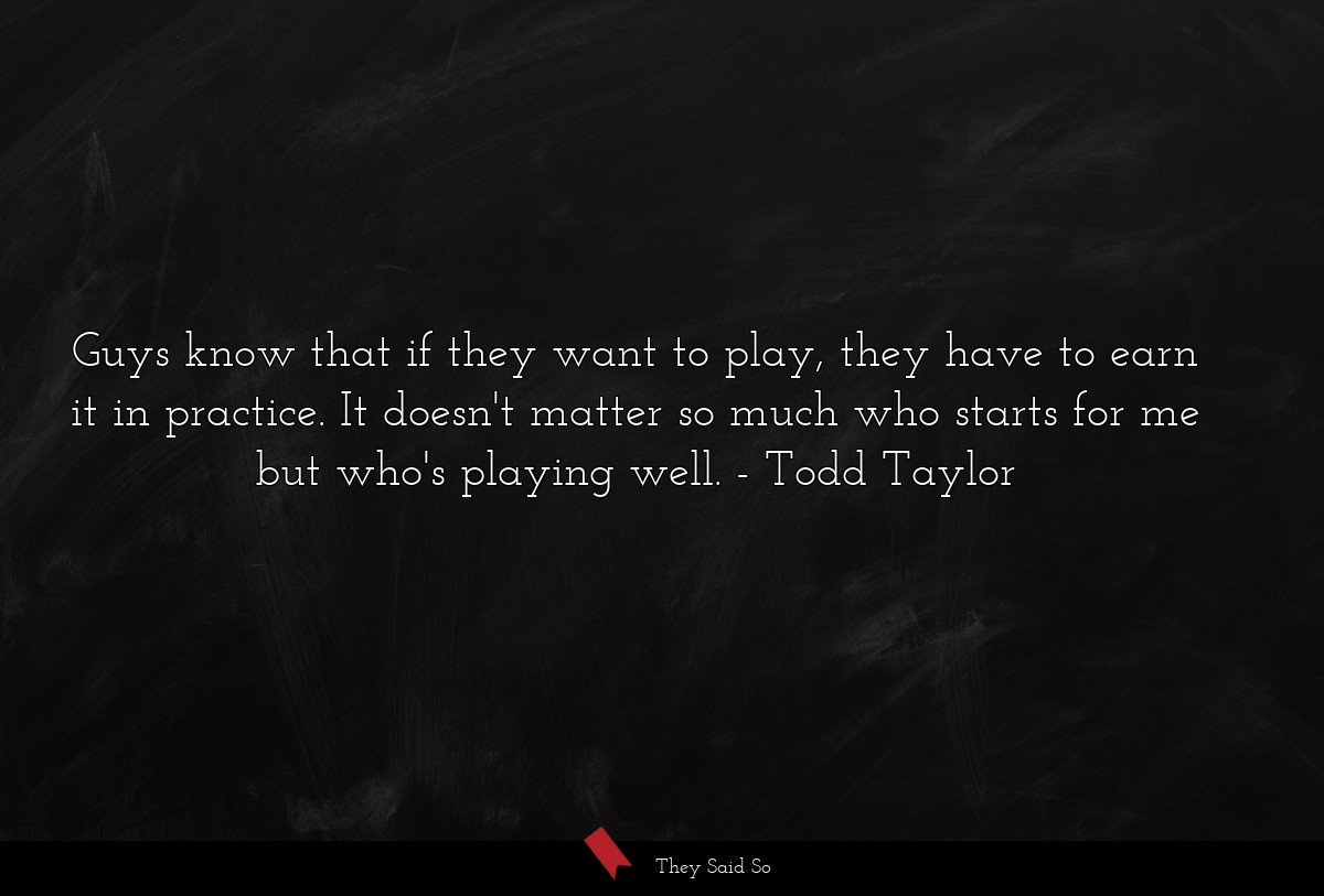 Guys know that if they want to play, they have to earn it in practice. It doesn't matter so much who starts for me but who's playing well.