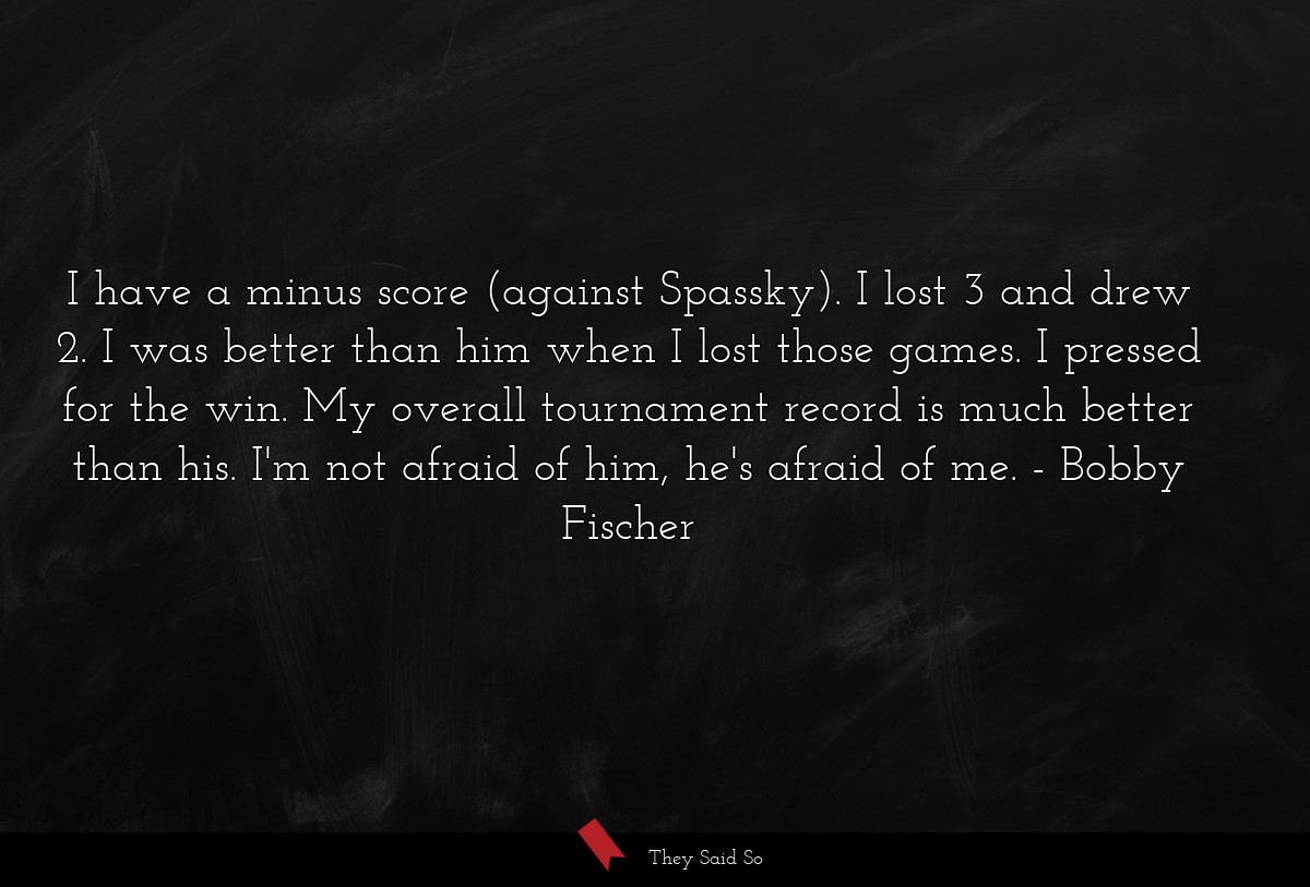 I have a minus score (against Spassky). I lost 3 and drew 2. I was better than him when I lost those games. I pressed for the win. My overall tournament record is much better than his. I'm not afraid of him, he's afraid of me.