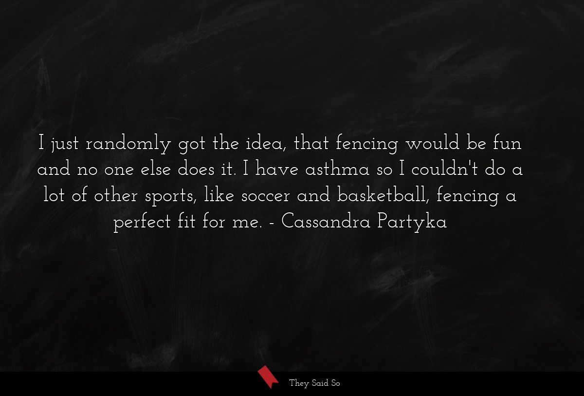 I just randomly got the idea, that fencing would be fun and no one else does it. I have asthma so I couldn't do a lot of other sports, like soccer and basketball, fencing a perfect fit for me.