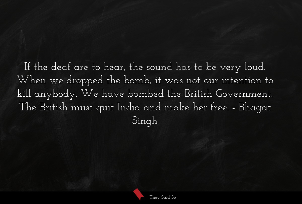 If the deaf are to hear, the sound has to be very loud. When we dropped the bomb, it was not our intention to kill anybody. We have bombed the British Government. The British must quit India and make her free.