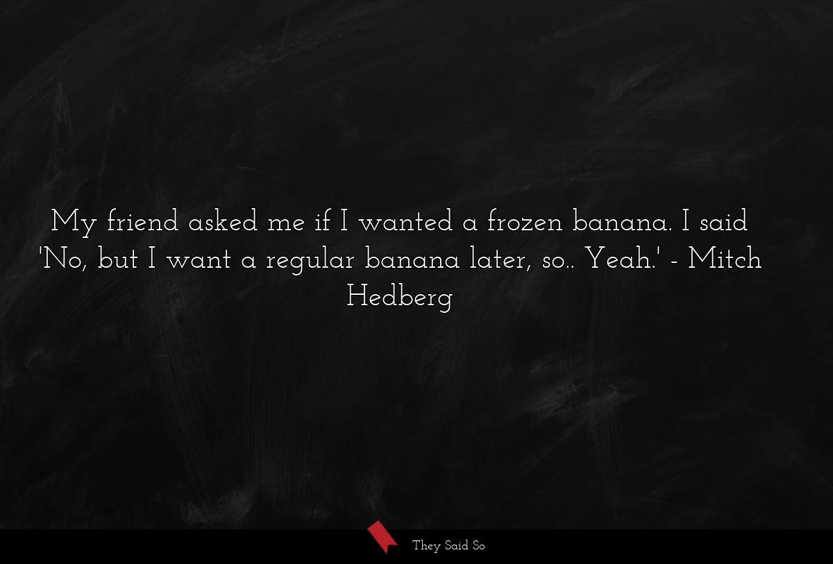 My friend asked me if I wanted a frozen banana. I said 'No, but I want a regular banana later, so.. Yeah.'