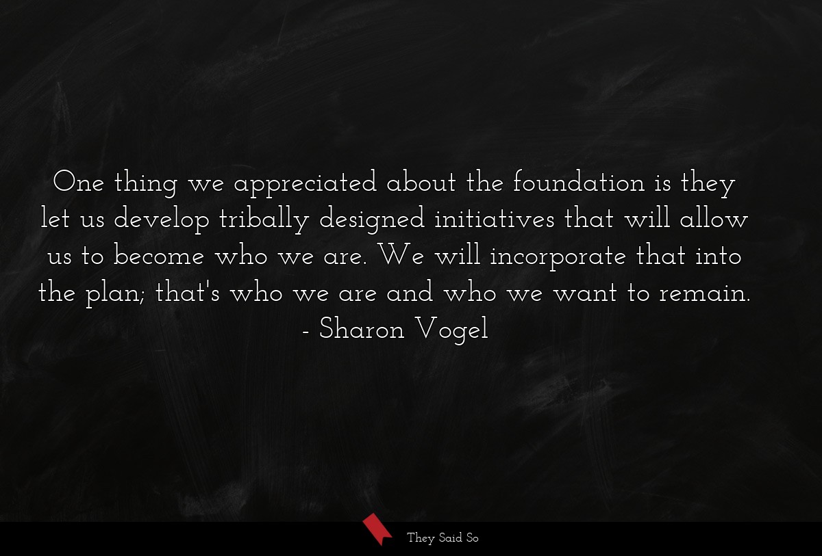 One thing we appreciated about the foundation is they let us develop tribally designed initiatives that will allow us to become who we are. We will incorporate that into the plan; that's who we are and who we want to remain.