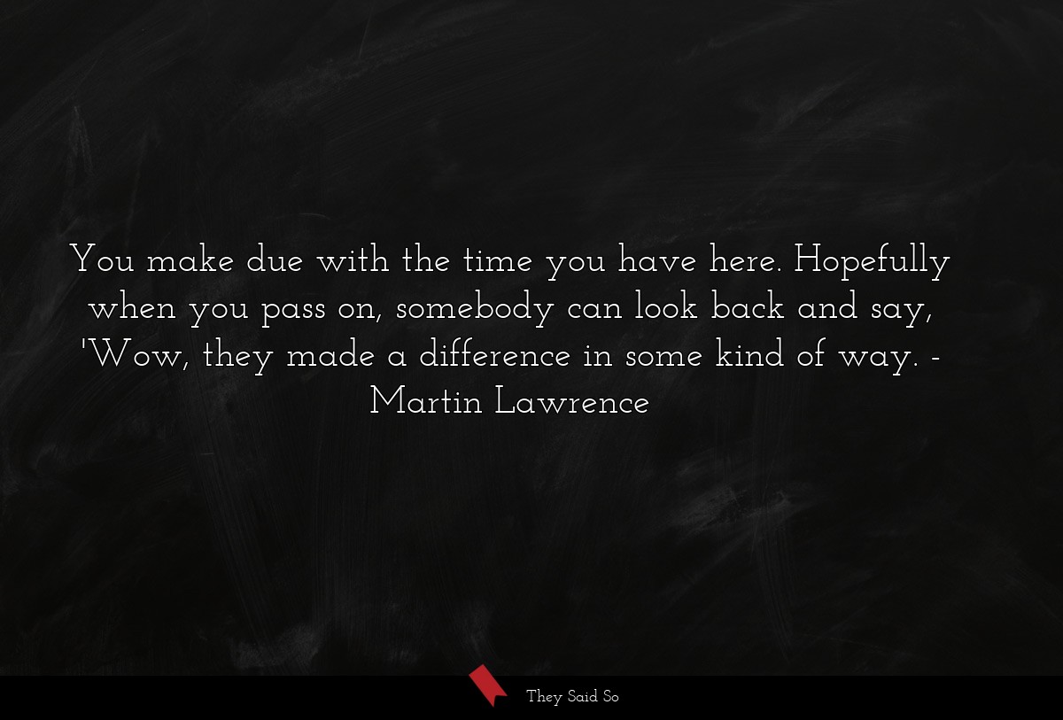 You make due with the time you have here. Hopefully when you pass on, somebody can look back and say, 'Wow, they made a difference in some kind of way.