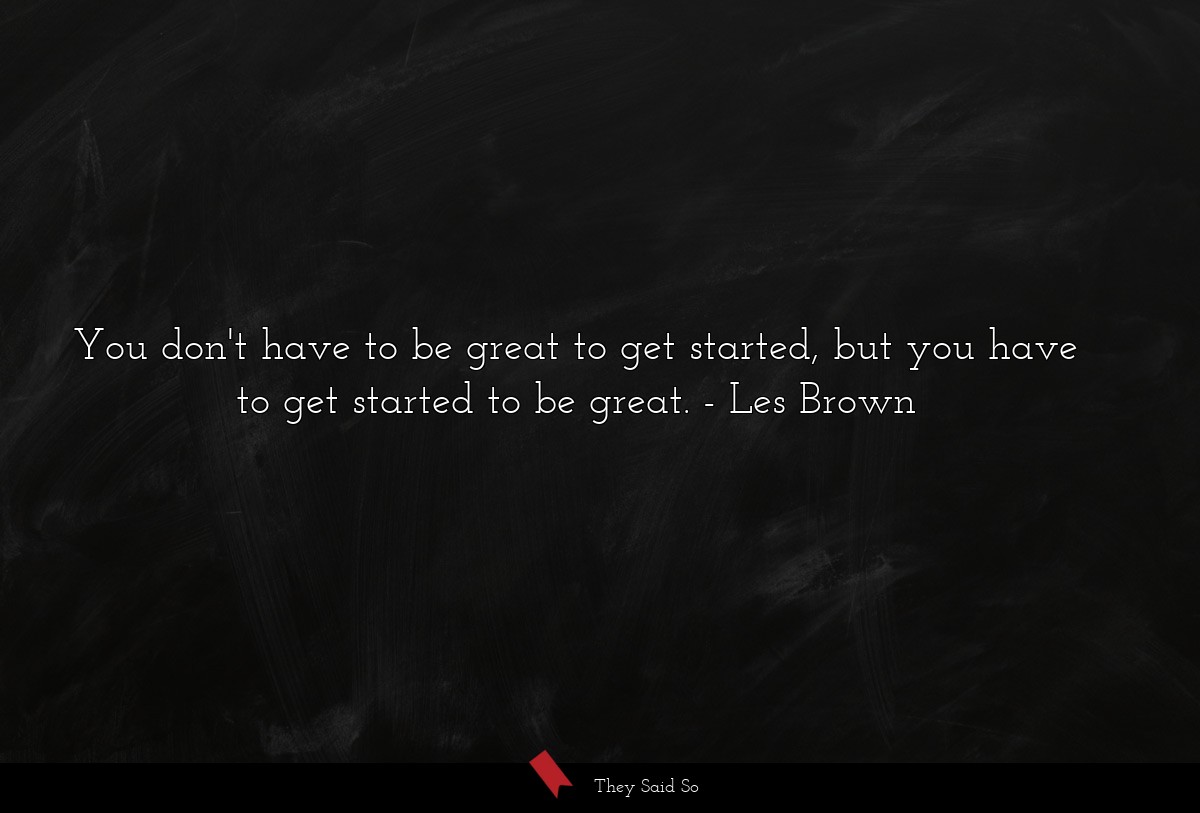 You don't have to be great to get started, but you have to get started to be great.