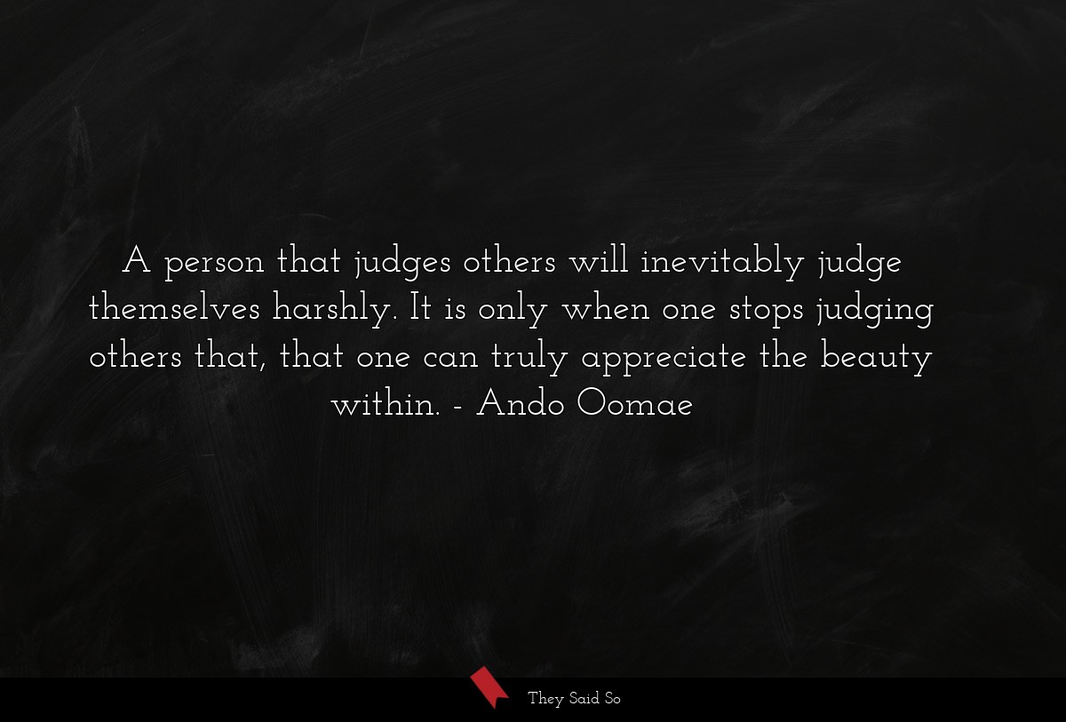A person that judges others will inevitably judge themselves harshly. It is only when one stops judging others that, that one can truly appreciate the beauty within.