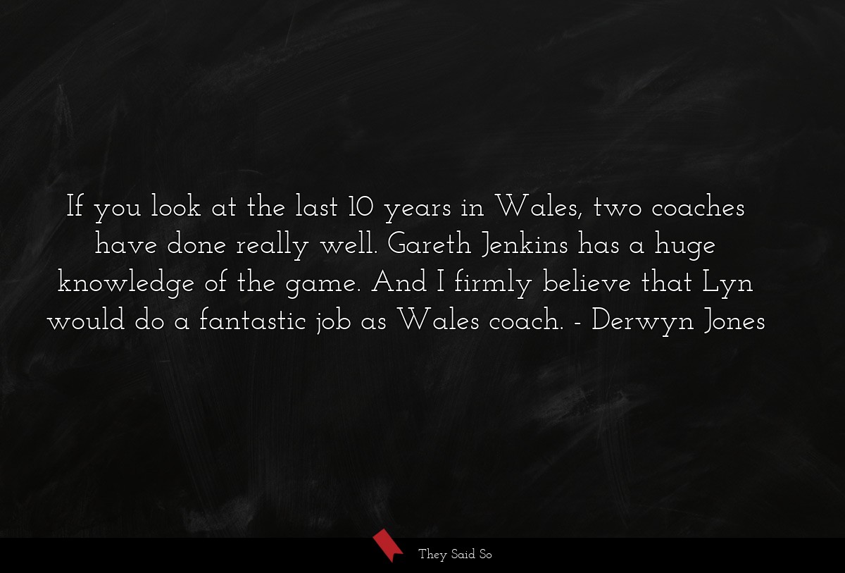 If you look at the last 10 years in Wales, two coaches have done really well. Gareth Jenkins has a huge knowledge of the game. And I firmly believe that Lyn would do a fantastic job as Wales coach.