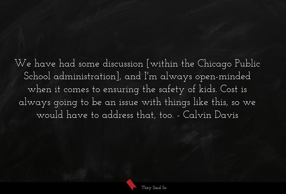 We have had some discussion [within the Chicago Public School administration], and I'm always open-minded when it comes to ensuring the safety of kids. Cost is always going to be an issue with things like this, so we would have to address that, too.