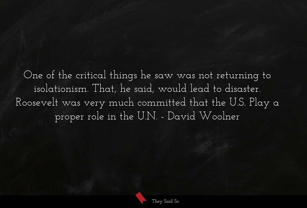 One of the critical things he saw was not returning to isolationism. That, he said, would lead to disaster. Roosevelt was very much committed that the U.S. Play a proper role in the U.N.