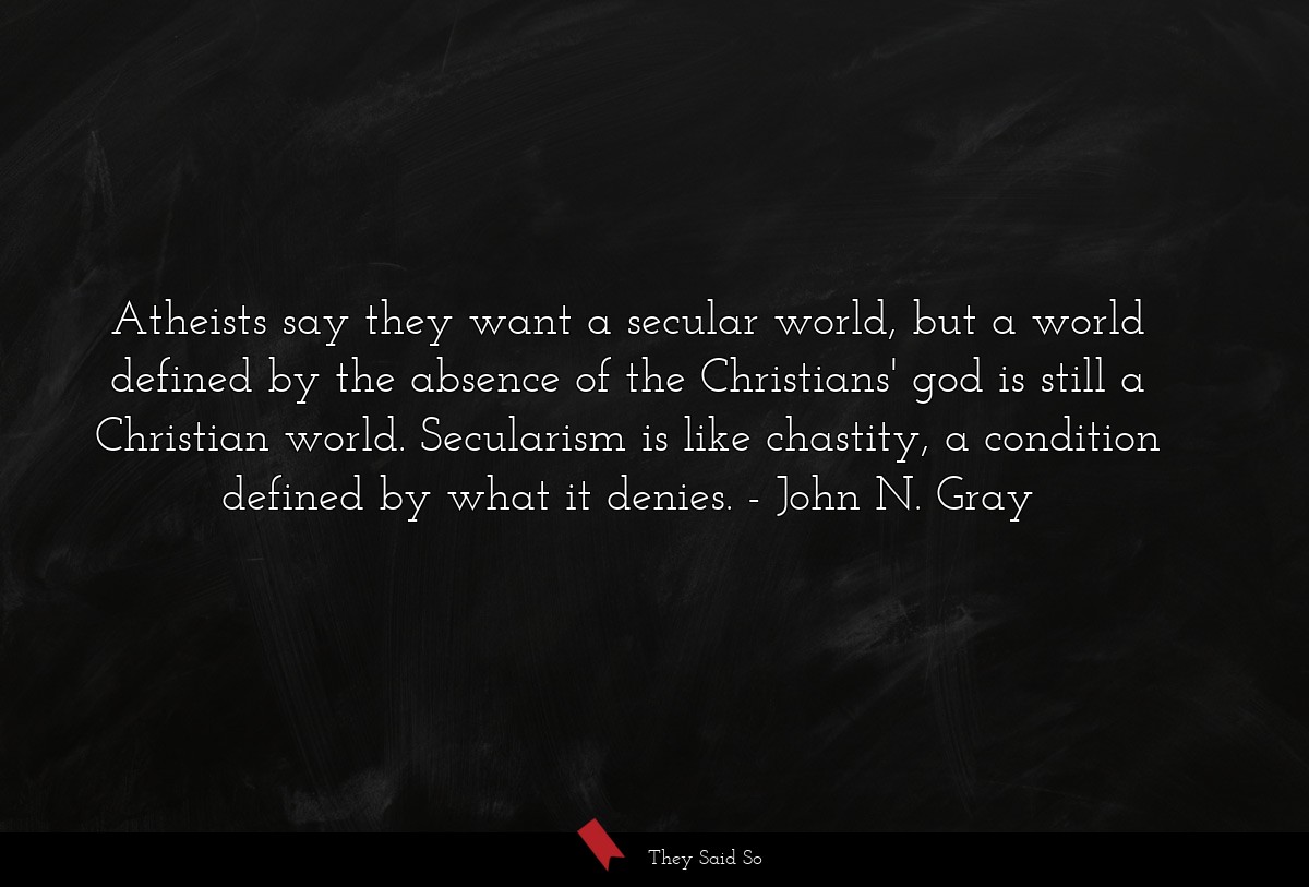 Atheists say they want a secular world, but a world defined by the absence of the Christians' god is still a Christian world. Secularism is like chastity, a condition defined by what it denies.