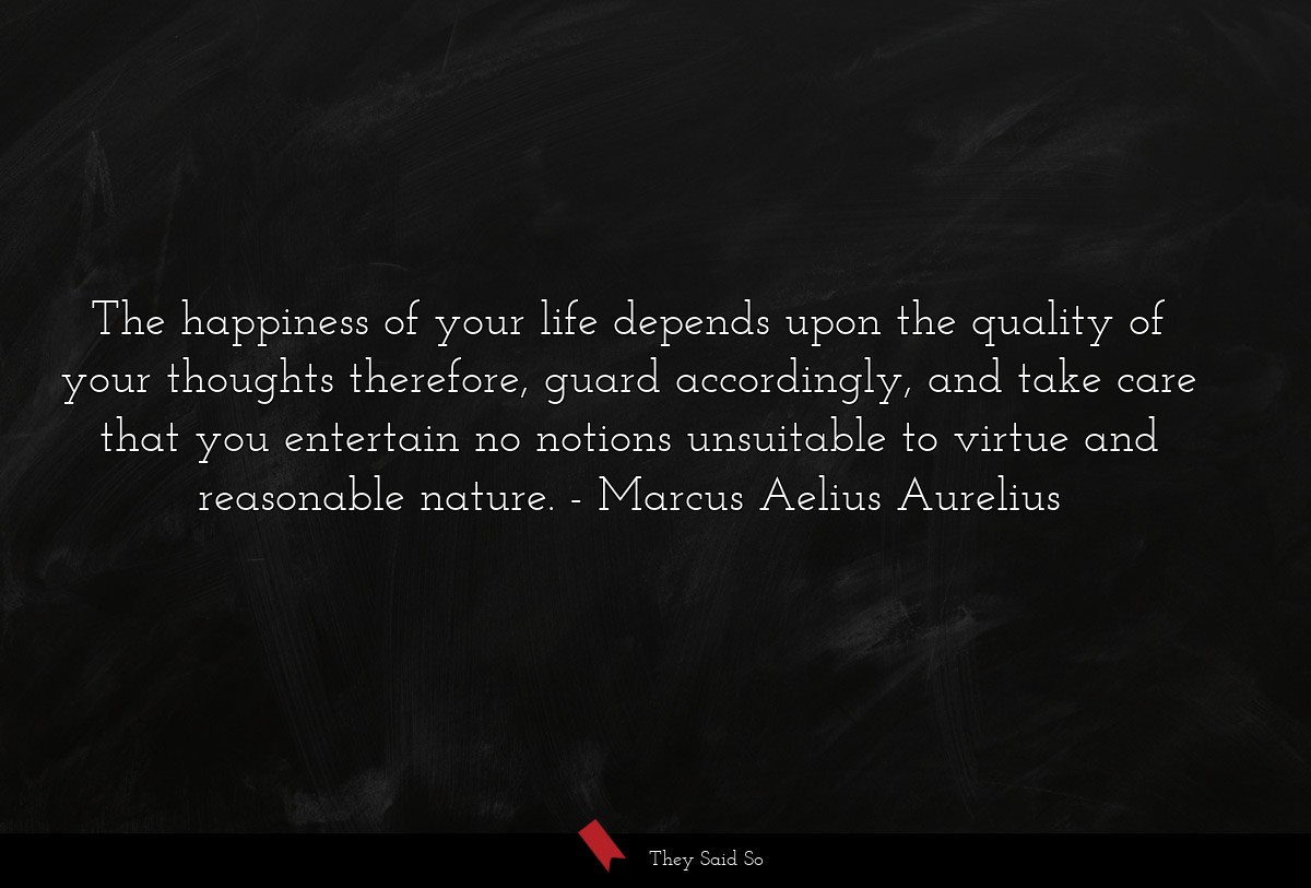 The happiness of your life depends upon the quality of your thoughts therefore, guard accordingly, and take care that you entertain no notions unsuitable to virtue and reasonable nature.