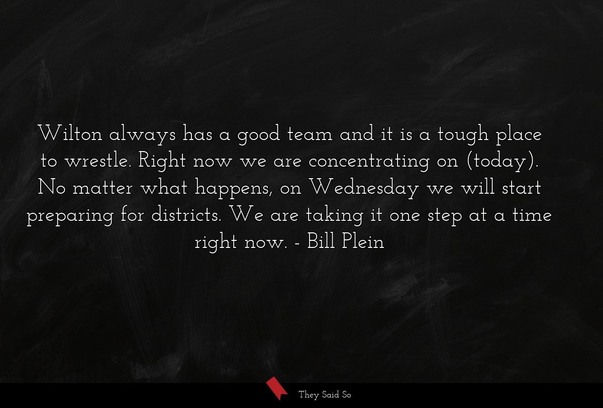 Wilton always has a good team and it is a tough place to wrestle. Right now we are concentrating on (today). No matter what happens, on Wednesday we will start preparing for districts. We are taking it one step at a time right now.