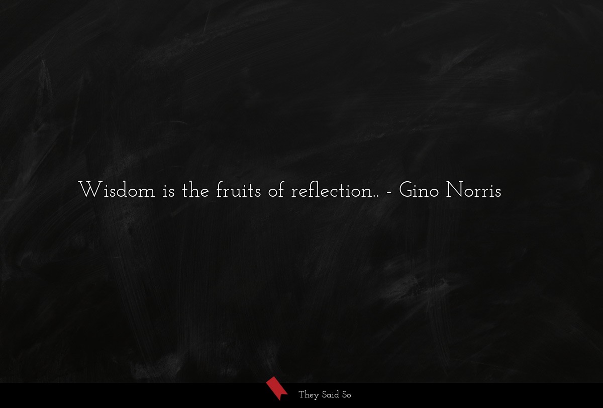 Wisdom is the fruits of reflection..... | Gino Norris