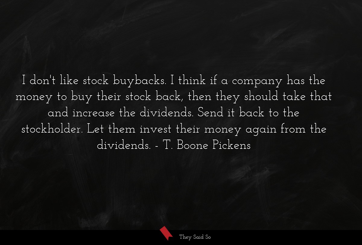 I don't like stock buybacks. I think if a company has the money to buy their stock back, then they should take that and increase the dividends. Send it back to the stockholder. Let them invest their money again from the dividends.