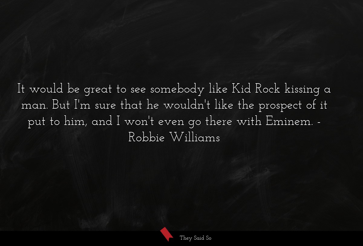 It would be great to see somebody like Kid Rock kissing a man. But I'm sure that he wouldn't like the prospect of it put to him, and I won't even go there with Eminem.