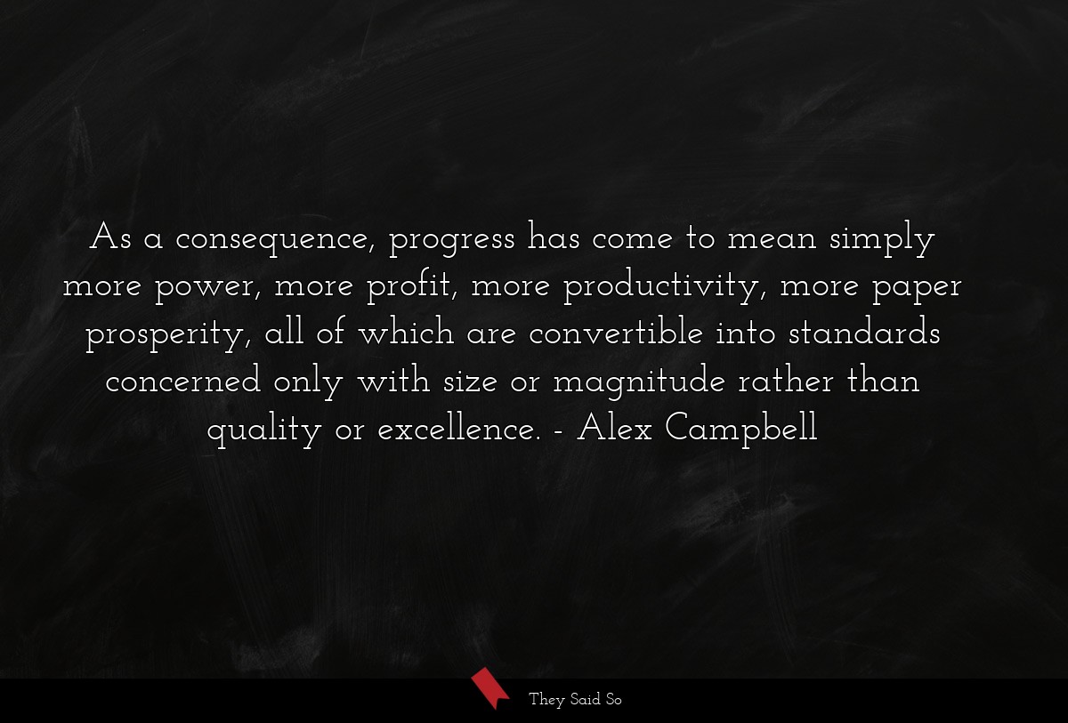 As a consequence, progress has come to mean simply more power, more profit, more productivity, more paper prosperity, all of which are convertible into standards concerned only with size or magnitude rather than quality or excellence.