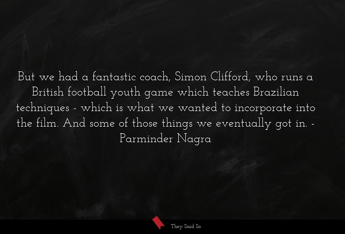 But we had a fantastic coach, Simon Clifford, who runs a British football youth game which teaches Brazilian techniques - which is what we wanted to incorporate into the film. And some of those things we eventually got in.