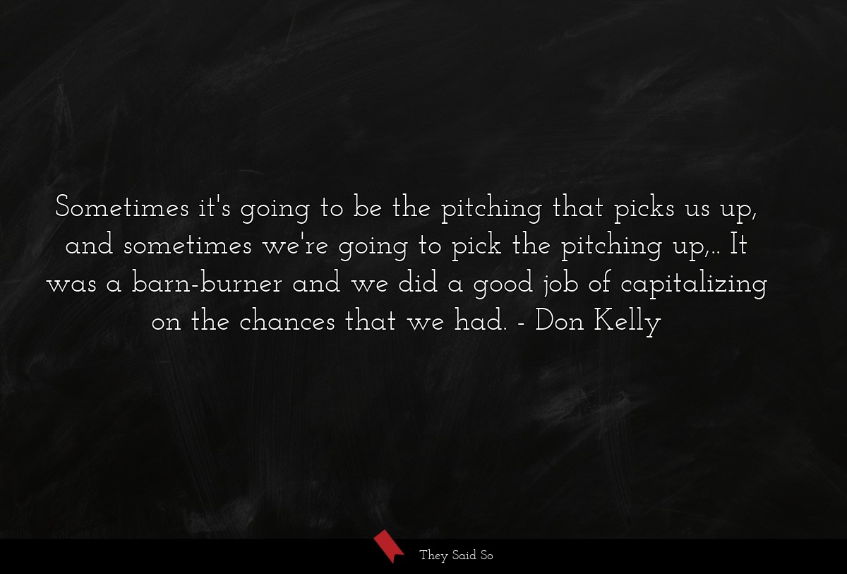 Sometimes it's going to be the pitching that picks us up, and sometimes we're going to pick the pitching up,.. It was a barn-burner and we did a good job of capitalizing on the chances that we had.