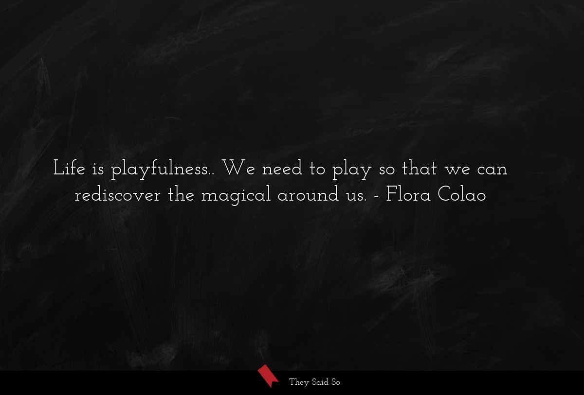 Life is playfulness.. We need to play so that we can rediscover the magical around us.