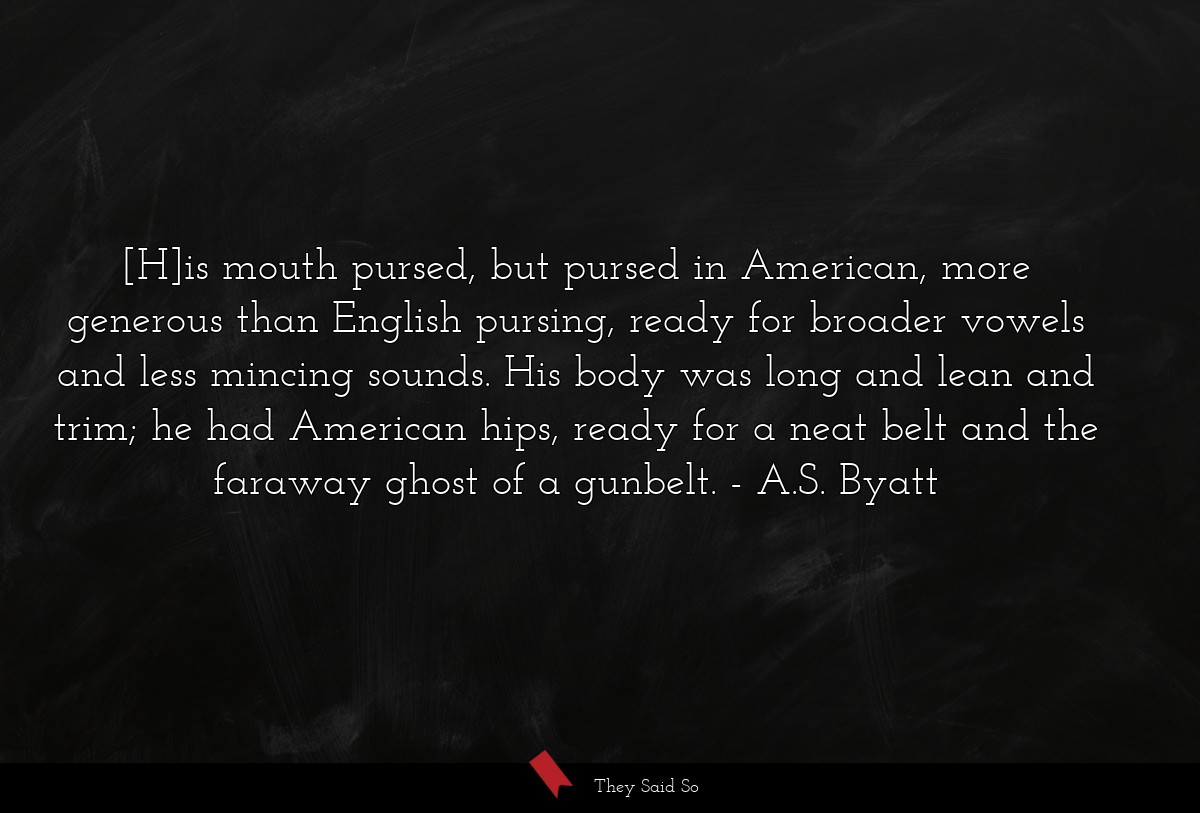 [H]is mouth pursed, but pursed in American, more generous than English pursing, ready for broader vowels and less mincing sounds. His body was long and lean and trim; he had American hips, ready for a neat belt and the faraway ghost of a gunbelt.