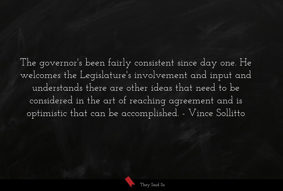 The governor's been fairly consistent since day one. He welcomes the Legislature's involvement and input and understands there are other ideas that need to be considered in the art of reaching agreement and is optimistic that can be accomplished.