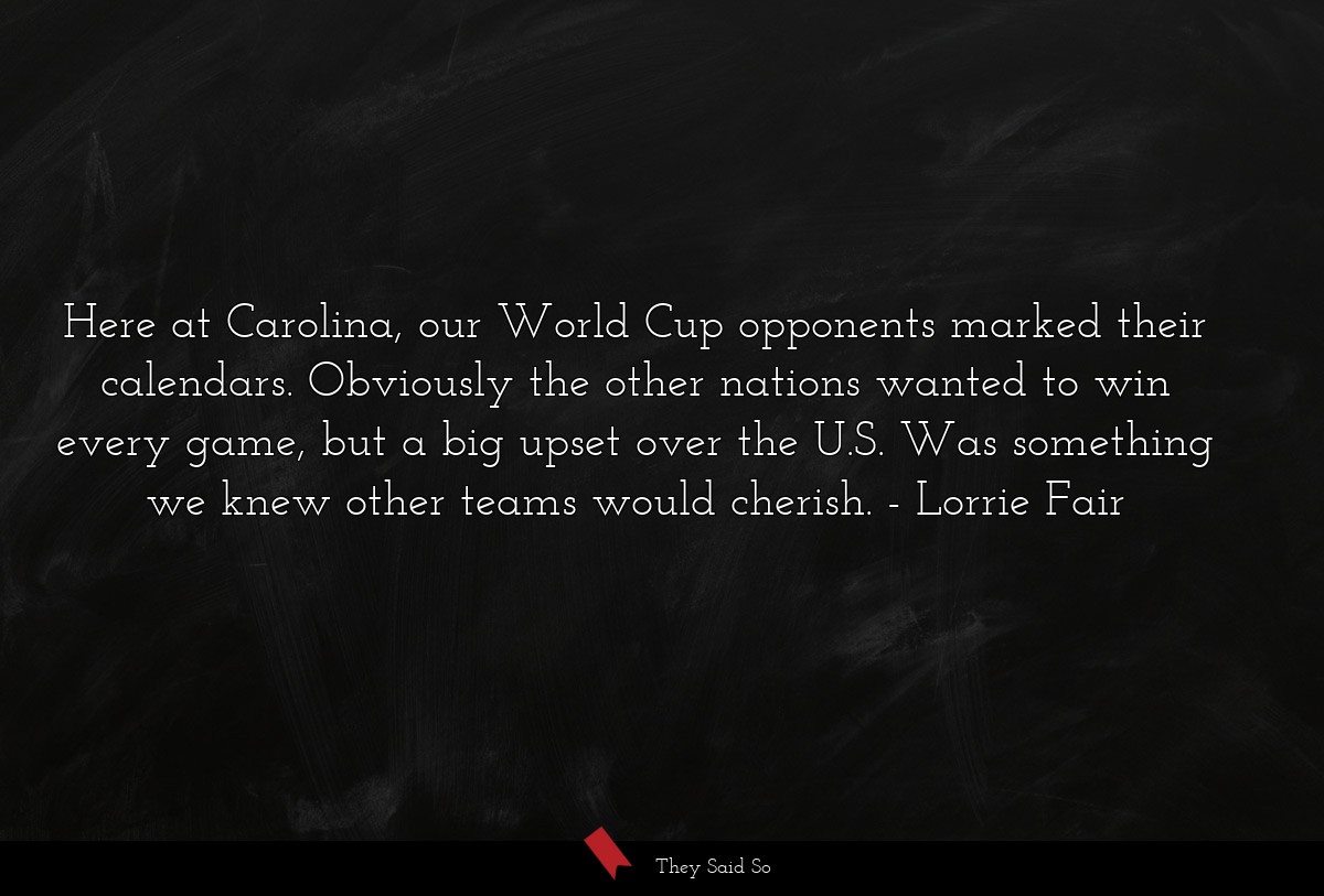 Here at Carolina, our World Cup opponents marked their calendars. Obviously the other nations wanted to win every game, but a big upset over the U.S. Was something we knew other teams would cherish.