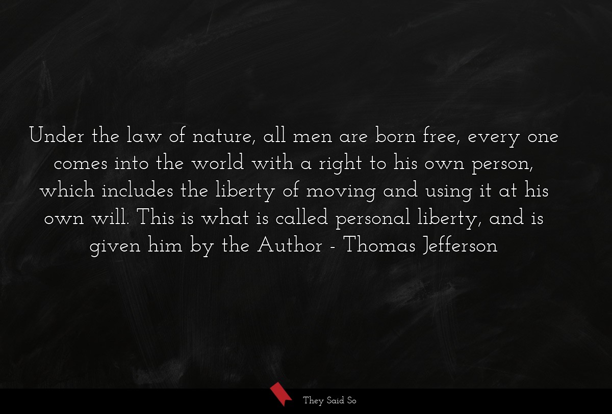 Under the law of nature, all men are born free, every one comes into the world with a right to his own person, which includes the liberty of moving and using it at his own will. This is what is called personal liberty, and is given him by the Author