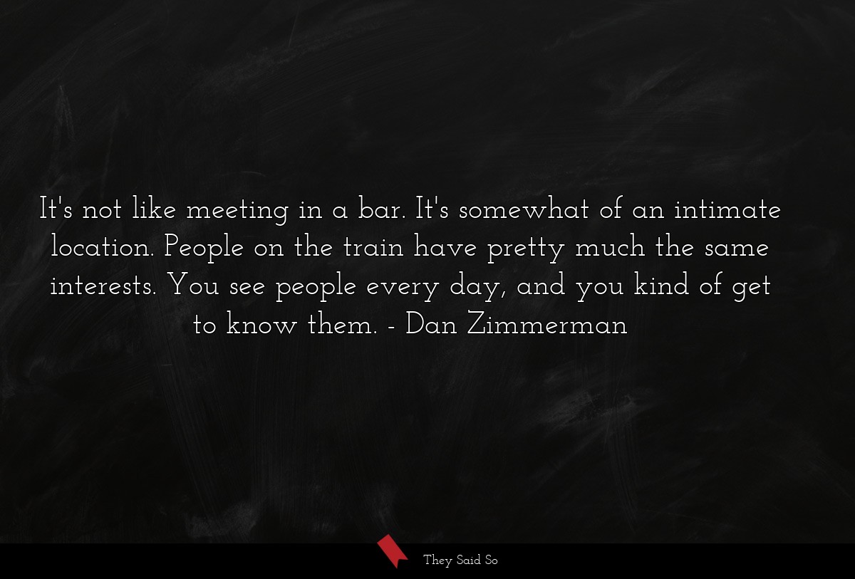 It's not like meeting in a bar. It's somewhat of an intimate location. People on the train have pretty much the same interests. You see people every day, and you kind of get to know them.