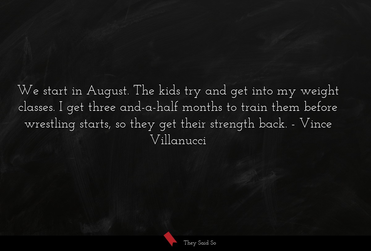 We start in August. The kids try and get into my weight classes. I get three and-a-half months to train them before wrestling starts, so they get their strength back.