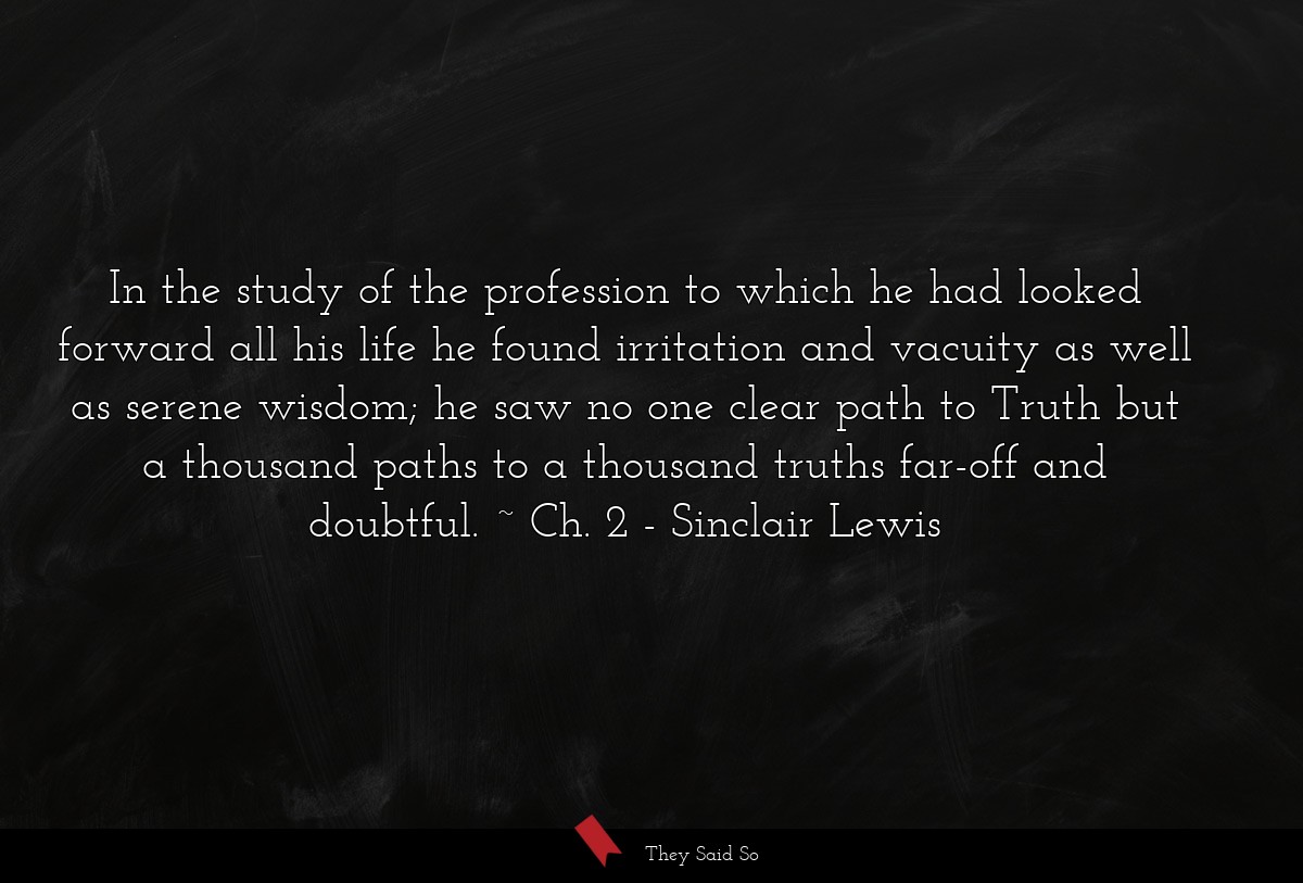 In the study of the profession to which he had looked forward all his life he found irritation and vacuity as well as serene wisdom; he saw no one clear path to Truth but a thousand paths to a thousand truths far-off and doubtful. ~ Ch. 2