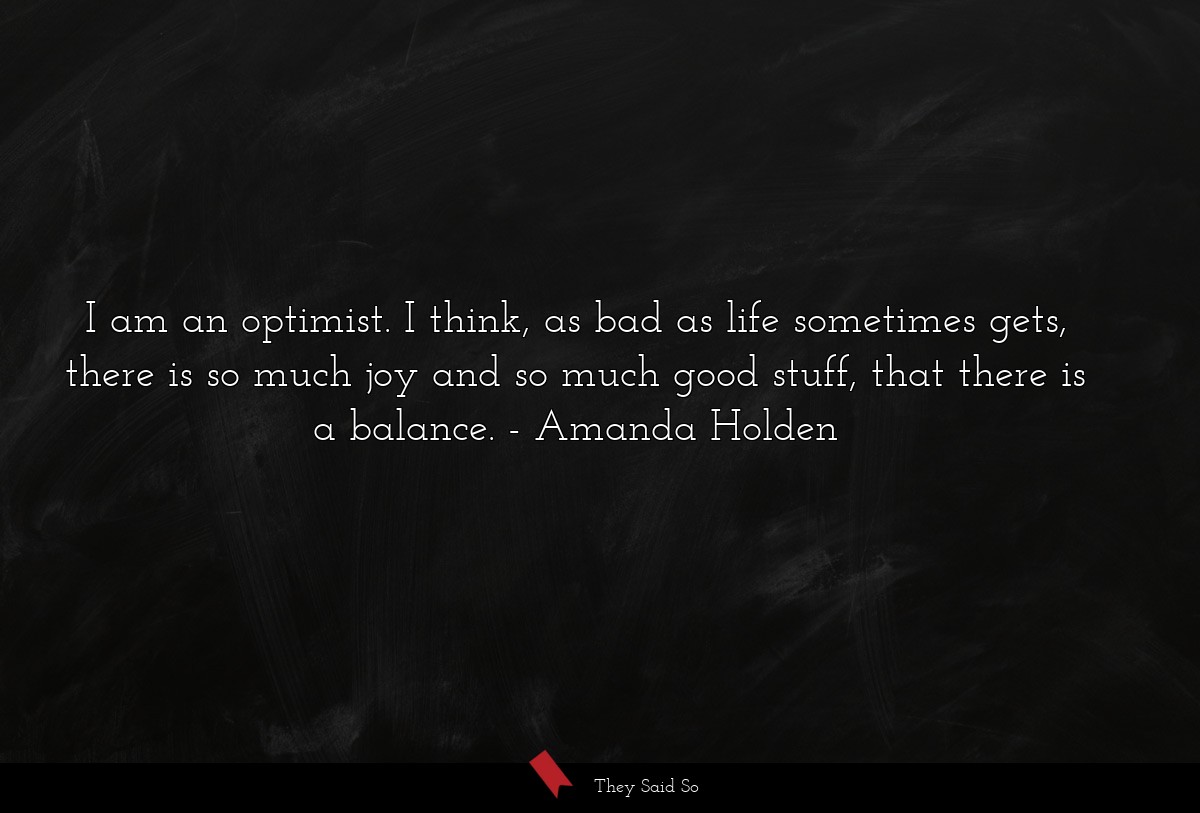I am an optimist. I think, as bad as life sometimes gets, there is so much joy and so much good stuff, that there is a balance.