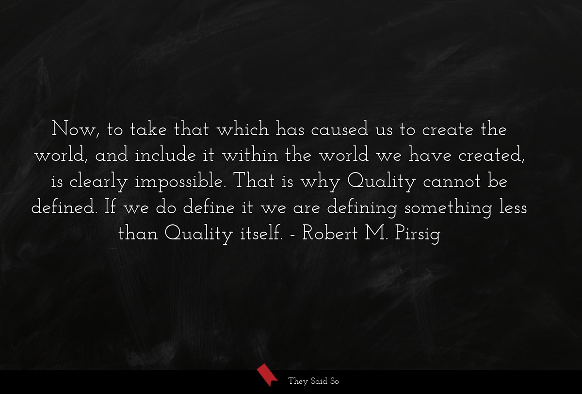 Now, to take that which has caused us to create the world, and include it within the world we have created, is clearly impossible. That is why Quality cannot be defined. If we do define it we are defining something less than Quality itself.
