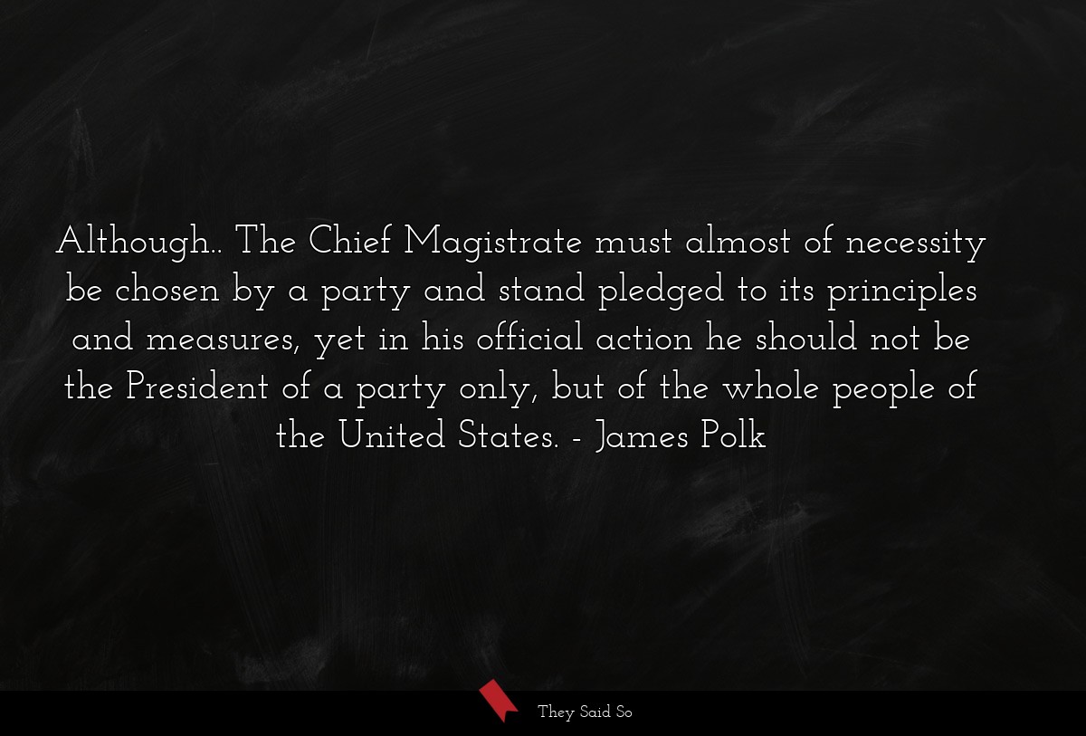 Although.. The Chief Magistrate must almost of necessity be chosen by a party and stand pledged to its principles and measures, yet in his official action he should not be the President of a party only, but of the whole people of the United States.
