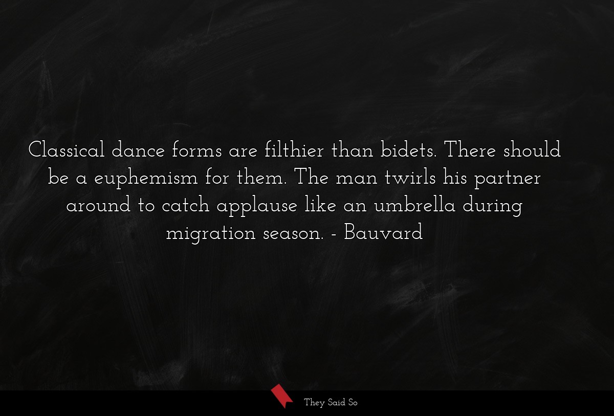 Classical dance forms are filthier than bidets. There should be a euphemism for them. The man twirls his partner around to catch applause like an umbrella during migration season.