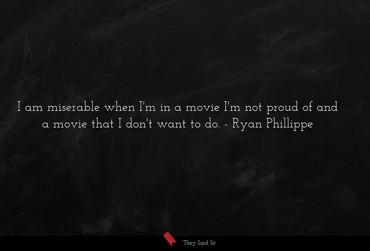 I am miserable when I'm in a movie I'm not proud of and a movie that I don't want to do.