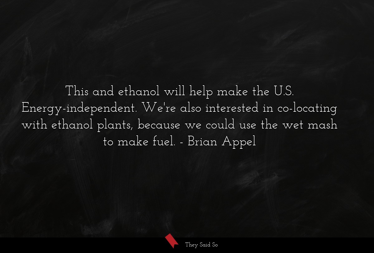 This and ethanol will help make the U.S. Energy-independent. We're also interested in co-locating with ethanol plants, because we could use the wet mash to make fuel.