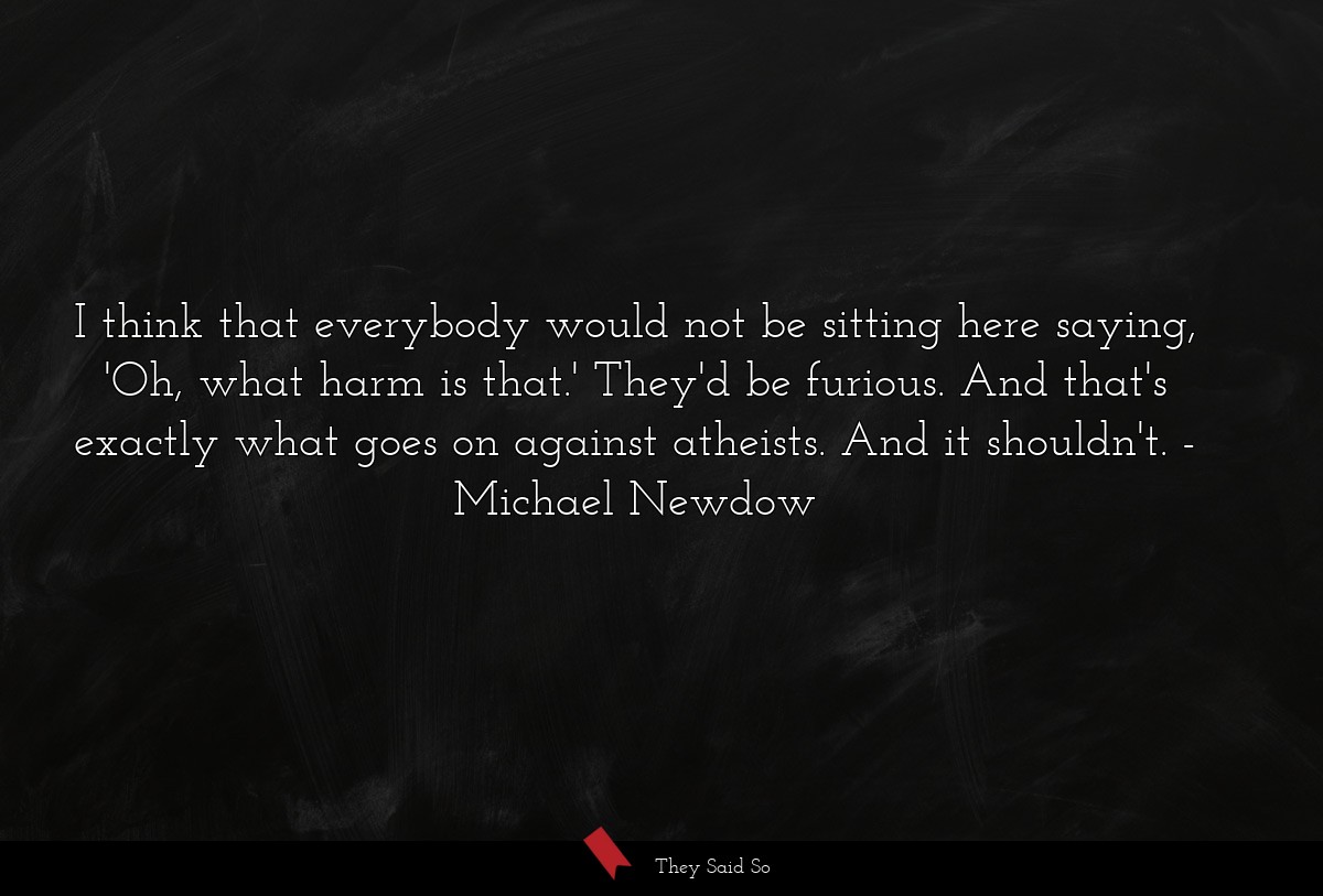 I think that everybody would not be sitting here saying, 'Oh, what harm is that.' They'd be furious. And that's exactly what goes on against atheists. And it shouldn't.